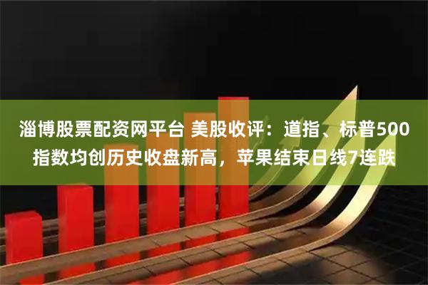 淄博股票配资网平台 美股收评：道指、标普500指数均创历史收盘新高，苹果结束日线7连跌