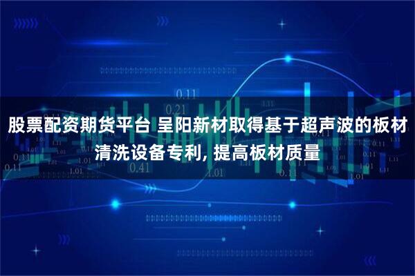 股票配资期货平台 呈阳新材取得基于超声波的板材清洗设备专利, 提高板材质量