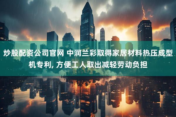 炒股配资公司官网 中润兰彩取得家居材料热压成型机专利, 方便工人取出减轻劳动负担