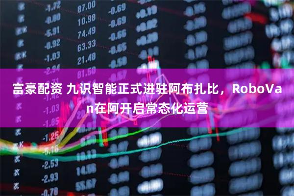 富豪配资 九识智能正式进驻阿布扎比，RoboVan在阿开启常态化运营