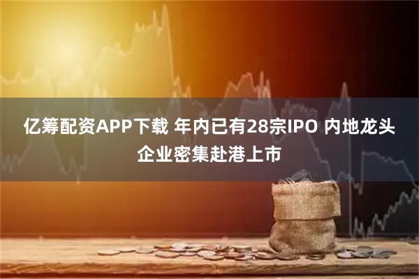 亿筹配资APP下载 年内已有28宗IPO 内地龙头企业密集赴港上市