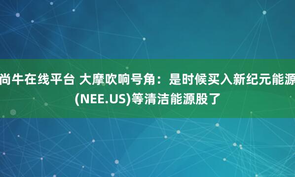 尚牛在线平台 大摩吹响号角：是时候买入新纪元能源(NEE.US)等清洁能源股了
