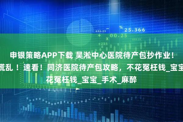 申银策略APP下载 吴淞中心医院待产包抄作业！无痛生产不慌乱 ！速看！同济医院待产包攻略，不花冤枉钱_宝宝_手术_麻醉