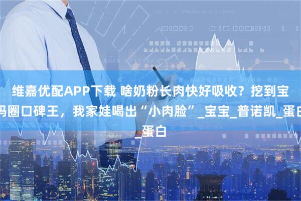 维嘉优配APP下载 啥奶粉长肉快好吸收？挖到宝妈圈口碑王，我家娃喝出“小肉脸”_宝宝_普诺凯_蛋白