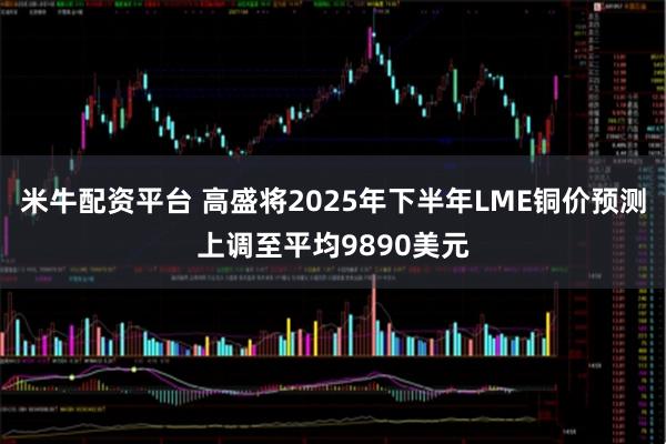 米牛配资平台 高盛将2025年下半年LME铜价预测上调至平均9890美元