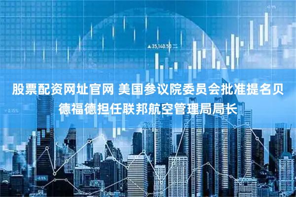 股票配资网址官网 美国参议院委员会批准提名贝德福德担任联邦航空管理局局长