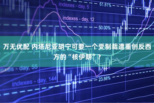 万无优配 内塔尼亚胡宁可要一个受制裁遭重创反西方的“核伊朗”？
