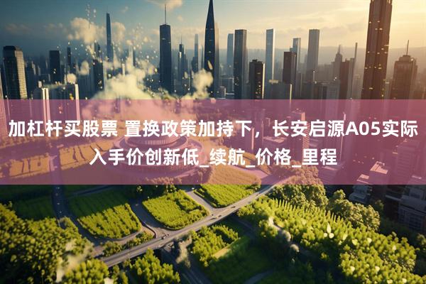 加杠杆买股票 置换政策加持下，长安启源A05实际入手价创新低_续航_价格_里程