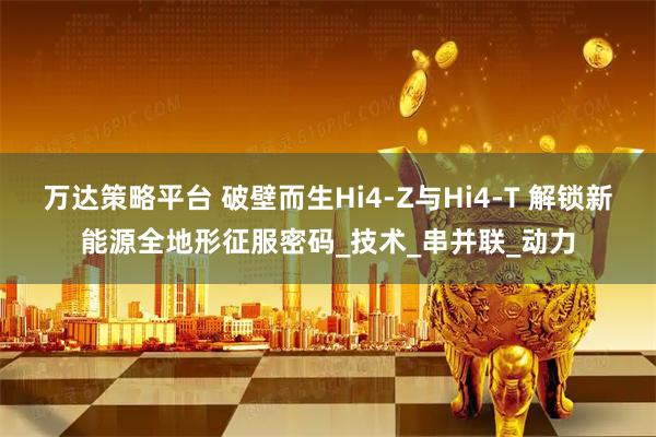 万达策略平台 破壁而生Hi4-Z与Hi4-T 解锁新能源全地形征服密码_技术_串并联_动力