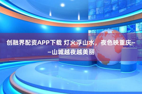 创融界配资APP下载 灯火浮山水，夜色映重庆——山城越夜越美丽