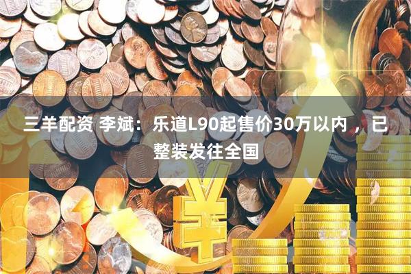 三羊配资 李斌：乐道L90起售价30万以内 ，已整装发往全国