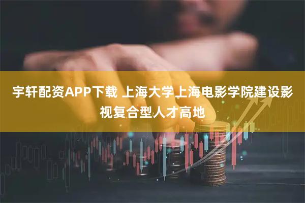 宇轩配资APP下载 上海大学上海电影学院建设影视复合型人才高地