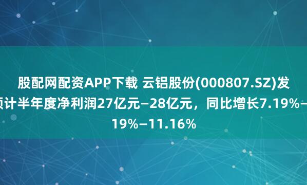 股配网配资APP下载 云铝股份(000807.SZ)发预增，预计半年度净利润27亿元—28亿元，同比增长7.19%—11.16%