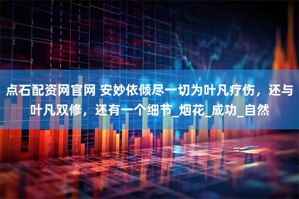点石配资网官网 安妙依倾尽一切为叶凡疗伤，还与叶凡双修，还有一个细节_烟花_成功_自然