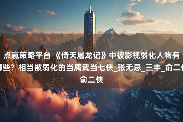 点赢策略平台 《倚天屠龙记》中被影视弱化人物有哪些？相当被弱化的当属武当七侠_张无忌_三丰_俞二侠