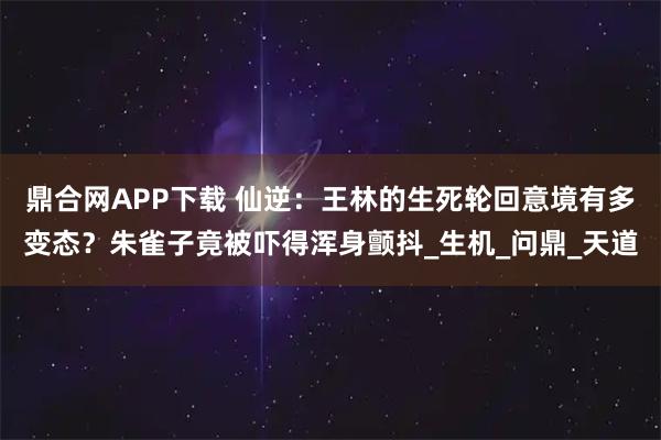 鼎合网APP下载 仙逆：王林的生死轮回意境有多变态？朱雀子竟被吓得浑身颤抖_生机_问鼎_天道