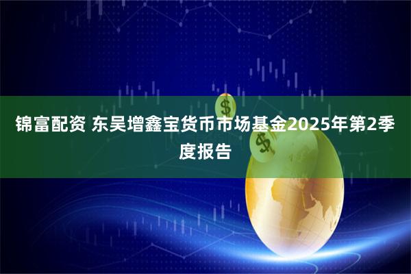 锦富配资 东吴增鑫宝货币市场基金2025年第2季度报告