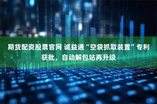 期货配资股票官网 诚益通“空袋抓取装置”专利获批，自动解包站再升级