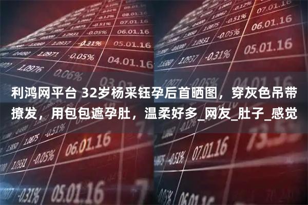 利鸿网平台 32岁杨采钰孕后首晒图，穿灰色吊带撩发，用包包遮孕肚，温柔好多_网友_肚子_感觉
