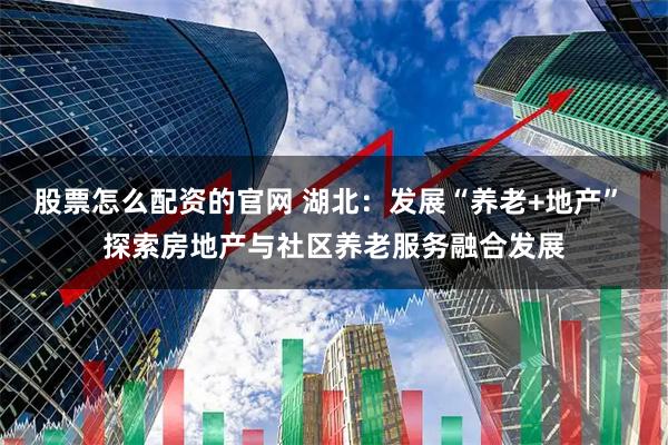 股票怎么配资的官网 湖北：发展“养老+地产” 探索房地产与社区养老服务融合发展