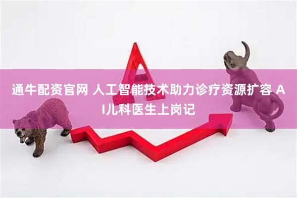 通牛配资官网 人工智能技术助力诊疗资源扩容 AI儿科医生上岗记