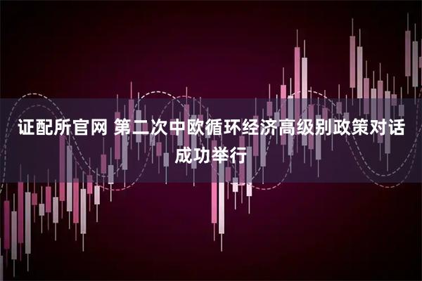 证配所官网 第二次中欧循环经济高级别政策对话成功举行