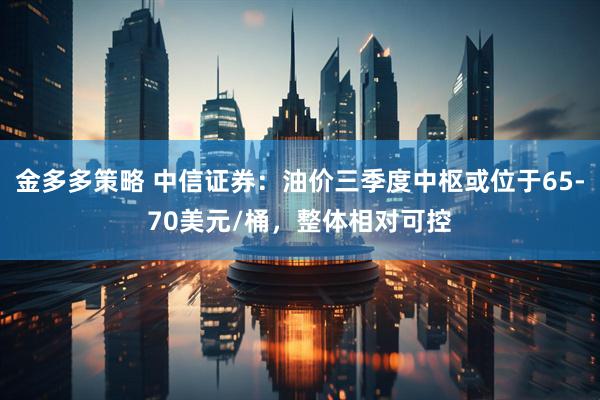 金多多策略 中信证券：油价三季度中枢或位于65-70美元/桶，整体相对可控