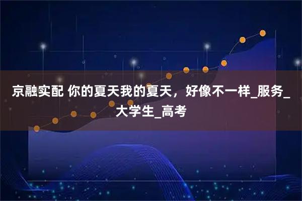 京融实配 你的夏天我的夏天，好像不一样_服务_大学生_高考