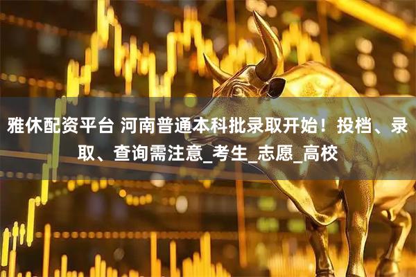 雅休配资平台 河南普通本科批录取开始！投档、录取、查询需注意_考生_志愿_高校