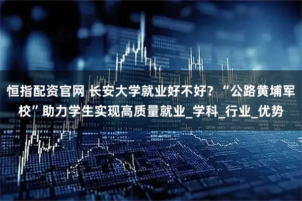 恒指配资官网 长安大学就业好不好？“公路黄埔军校”助力学生实现高质量就业_学科_行业_优势