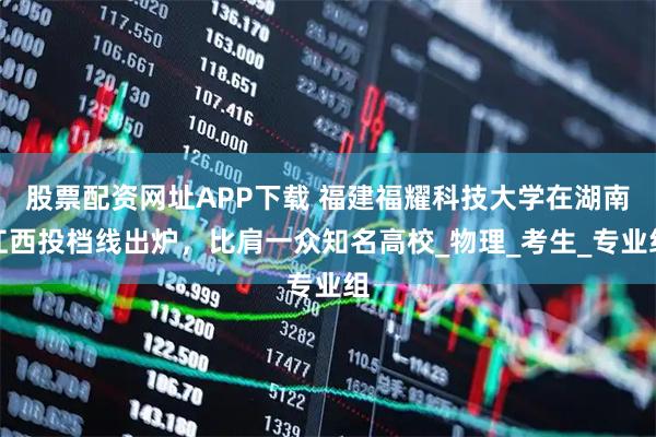 股票配资网址APP下载 福建福耀科技大学在湖南江西投档线出炉，比肩一众知名高校_物理_考生_专业组