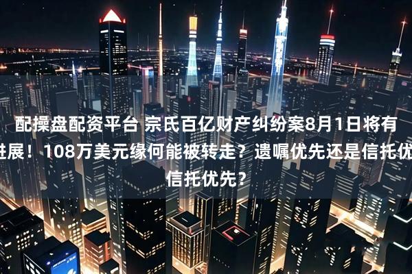 配操盘配资平台 宗氏百亿财产纠纷案8月1日将有新进展！108万美元缘何能被转走？遗嘱优先还是信托优先？