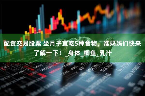 配资交易股票 坐月子宜吃5种食物，准妈妈们快来了解一下！_身体_鲫鱼_乳汁