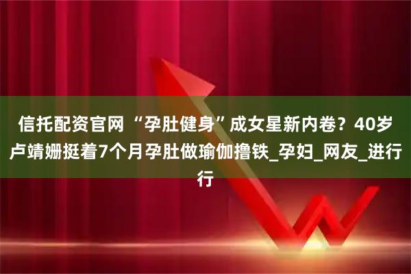 信托配资官网 “孕肚健身”成女星新内卷？40岁卢靖姗挺着7个月孕肚做瑜伽撸铁_孕妇_网友_进行