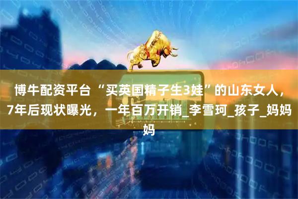 博牛配资平台 “买英国精子生3娃”的山东女人，7年后现状曝光，一年百万开销_李雪珂_孩子_妈妈