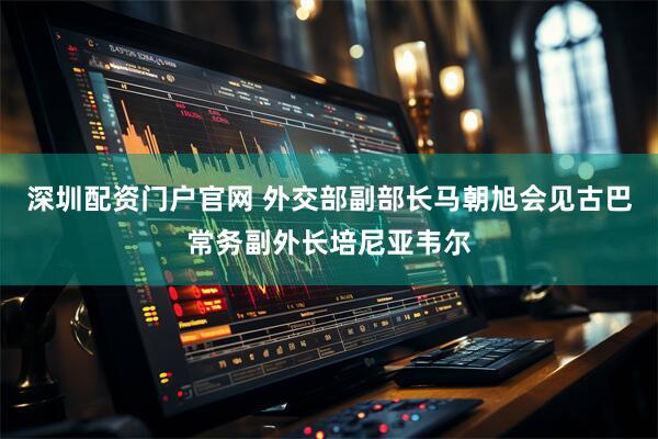 深圳配资门户官网 外交部副部长马朝旭会见古巴常务副外长培尼亚韦尔