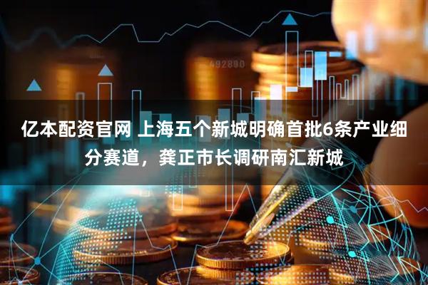 亿本配资官网 上海五个新城明确首批6条产业细分赛道，龚正市长调研南汇新城