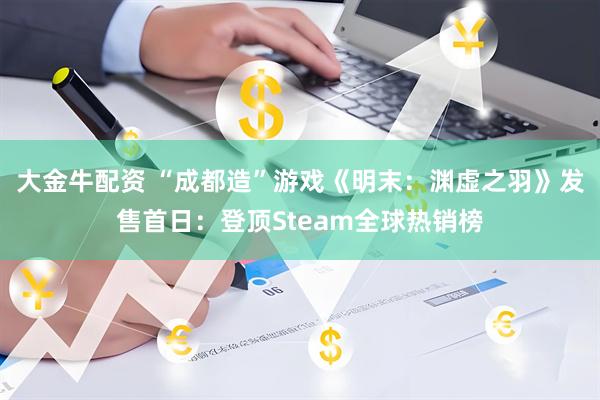 大金牛配资 “成都造”游戏《明末：渊虚之羽》发售首日：登顶Steam全球热销榜