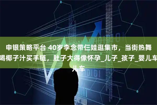 申银策略平台 40岁李念带仨娃逛集市，当街热舞喝椰子汁买手链，肚子大得像怀孕_儿子_孩子_婴儿车