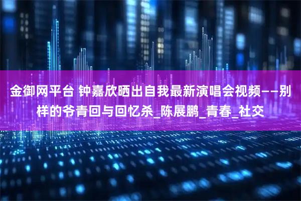 金御网平台 钟嘉欣晒出自我最新演唱会视频——别样的爷青回与回忆杀_陈展鹏_青春_社交