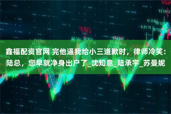 鑫福配资官网 完他逼我给小三道歉时，律师冷笑：陆总，您早就净身出户了_沈知意_陆承宇_苏曼妮