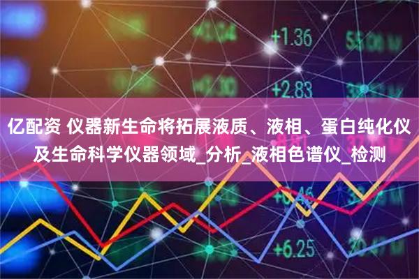 亿配资 仪器新生命将拓展液质、液相、蛋白纯化仪及生命科学仪器领域_分析_液相色谱仪_检测