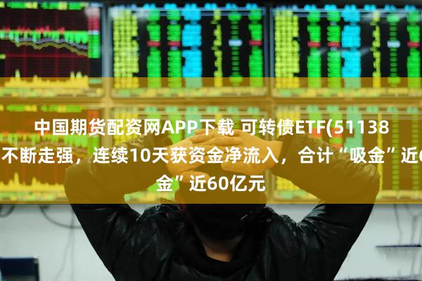 中国期货配资网APP下载 可转债ETF(511380)盘中不断走强，连续10天获资金净流入，合计“吸金”近60亿元