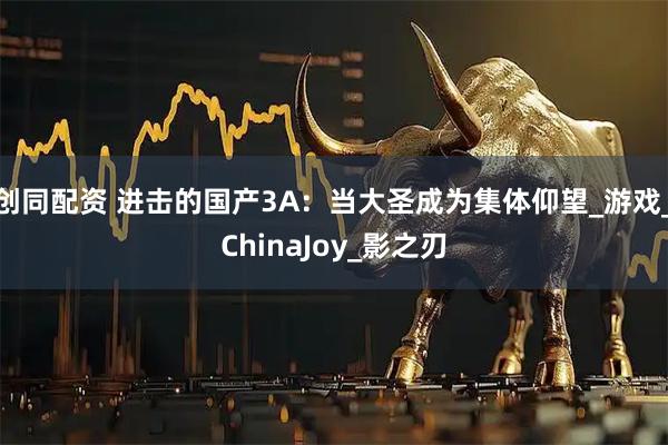 创同配资 进击的国产3A：当大圣成为集体仰望_游戏_ChinaJoy_影之刃