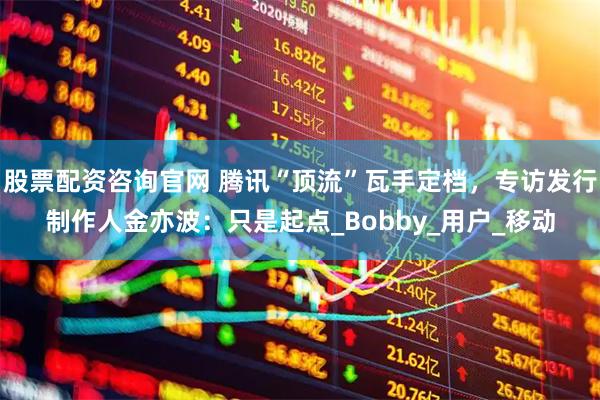 股票配资咨询官网 腾讯“顶流”瓦手定档，专访发行制作人金亦波：只是起点_Bobby_用户_移动