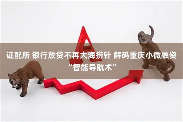 证配所 银行放贷不再大海捞针 解码重庆小微融资“智能导航术”
