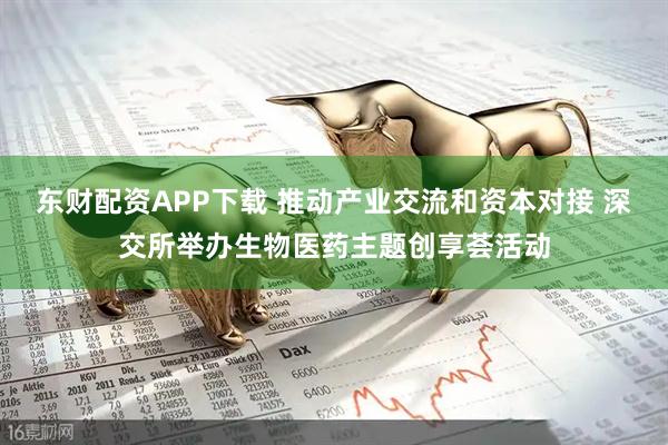 东财配资APP下载 推动产业交流和资本对接 深交所举办生物医药主题创享荟活动