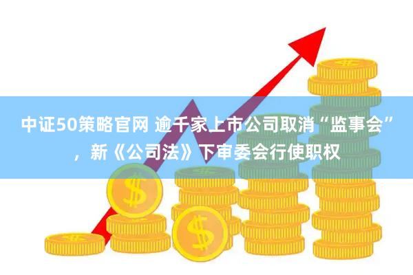 中证50策略官网 逾千家上市公司取消“监事会”，新《公司法》下审委会行使职权