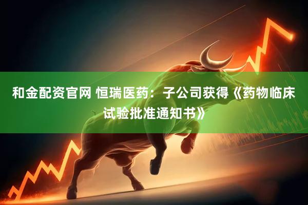 和金配资官网 恒瑞医药：子公司获得《药物临床试验批准通知书》