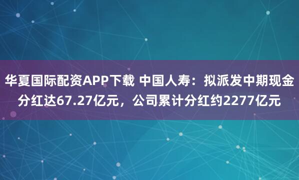 华夏国际配资APP下载 中国人寿：拟派发中期现金分红达67.27亿元，公司累计分红约2277亿元